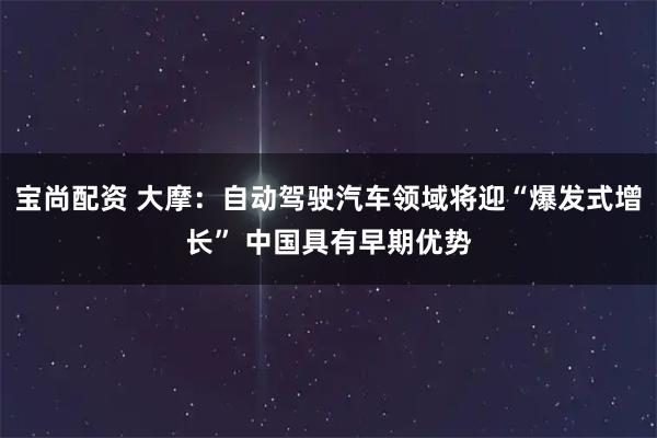 宝尚配资 大摩：自动驾驶汽车领域将迎“爆发式增长” 中国具有早期优势