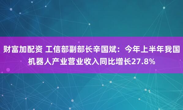 财富加配资 工信部副部长辛国斌：今年上半年我国机器人产业营业收入同比增长27.8%