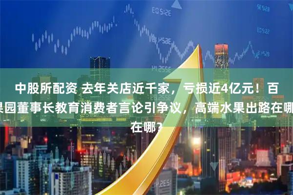 中股所配资 去年关店近千家，亏损近4亿元！百果园董事长教育消费者言论引争议，高端水果出路在哪？