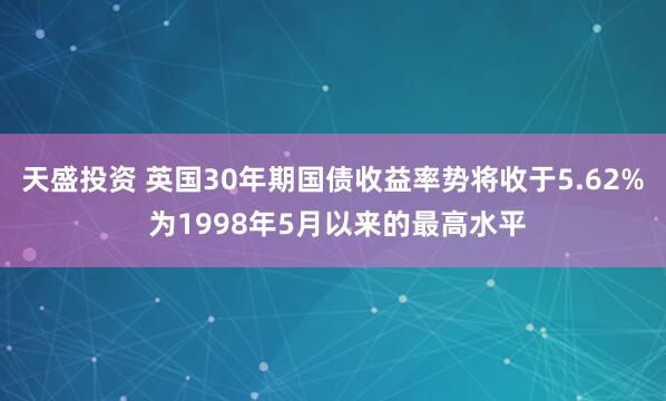 天盛投资 英国30年期国债收益率势将收于5.62% 为1998年5月以来的最高水平