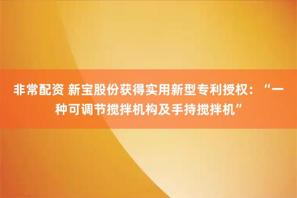 非常配资 新宝股份获得实用新型专利授权：“一种可调节搅拌机构及手持搅拌机”