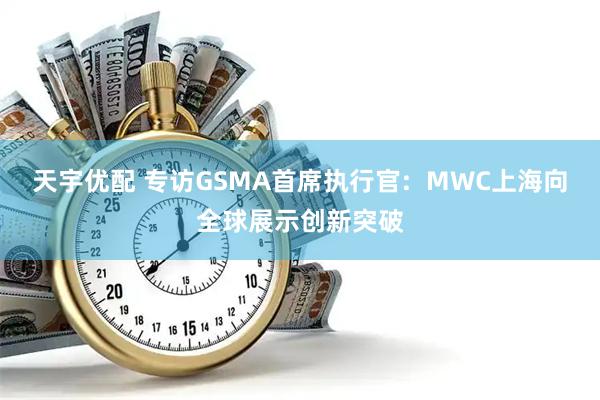 天宇优配 专访GSMA首席执行官:  MWC上海向全球展示创新突破