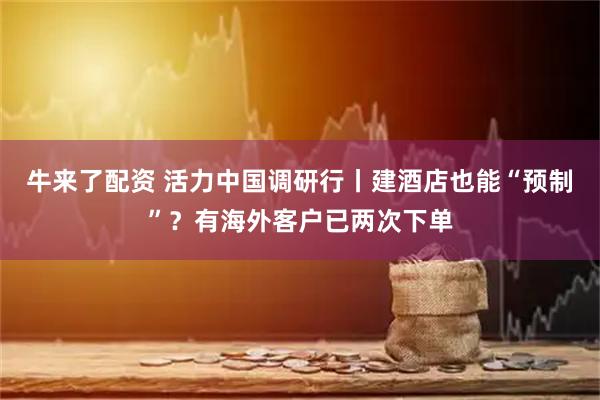 牛来了配资 活力中国调研行丨建酒店也能“预制”？有海外客户已两次下单