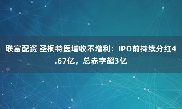 联富配资 圣桐特医增收不增利：IPO前持续分红4.67亿，总赤字超3亿