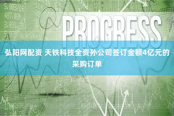 弘阳网配资 天铁科技全资孙公司签订金额4亿元的采购订单