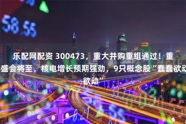 乐配网配资 300473，重大并购重组通过！重磅盛会将至，核电增长预期强劲，9只概念股“蠢蠢欲动”