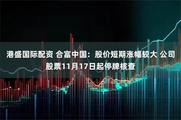 港盛国际配资 合富中国：股价短期涨幅较大 公司股票11月17日起停牌核查
