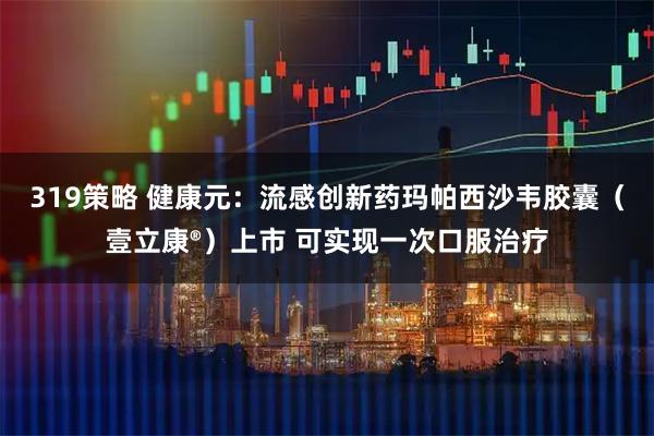 319策略 健康元：流感创新药玛帕西沙韦胶囊（壹立康®）上市 可实现一次口服治疗