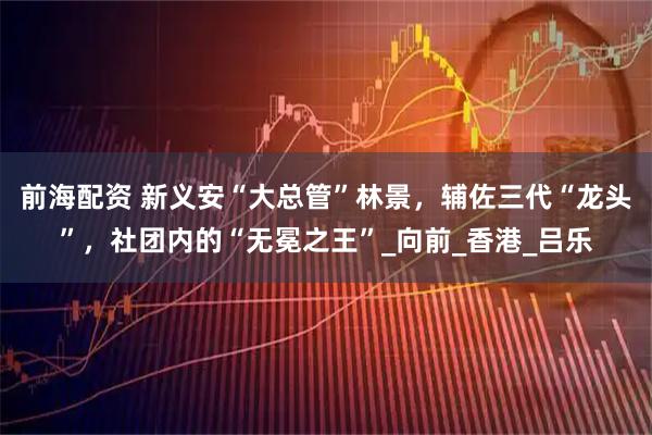 前海配资 新义安“大总管”林景，辅佐三代“龙头”，社团内的“无冕之王”_向前_香港_吕乐