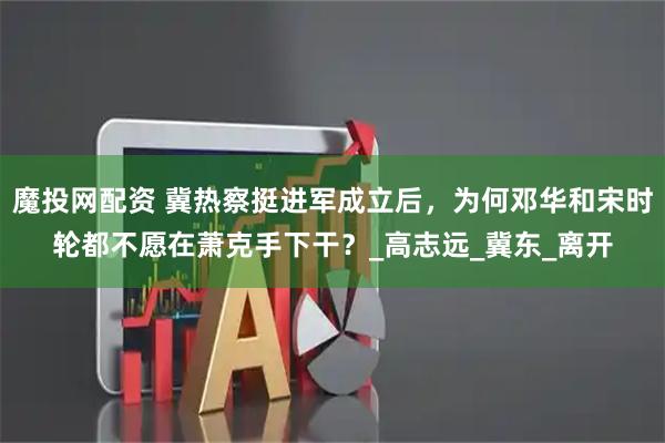 魔投网配资 冀热察挺进军成立后，为何邓华和宋时轮都不愿在萧克手下干？_高志远_冀东_离开