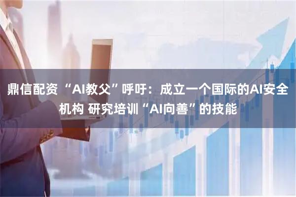 鼎信配资 “AI教父”呼吁：成立一个国际的AI安全机构 研究培训“AI向善”的技能