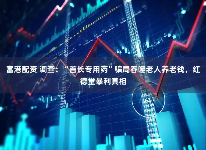 富港配资 调查：“首长专用药”骗局吞噬老人养老钱，红德堂暴利真相
