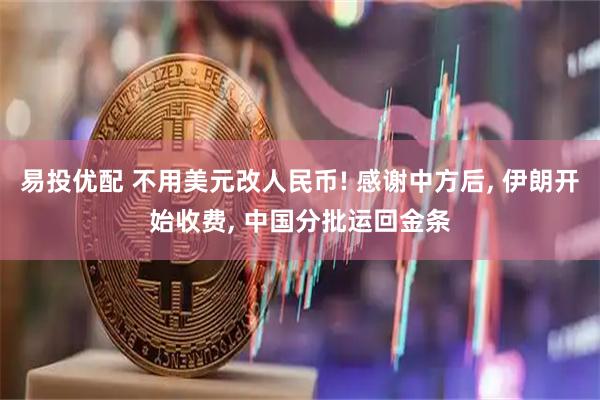 易投优配 不用美元改人民币! 感谢中方后, 伊朗开始收费, 中国分批运回金条