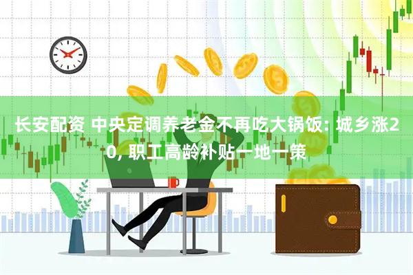 长安配资 中央定调养老金不再吃大锅饭: 城乡涨20, 职工高龄补贴一地一策